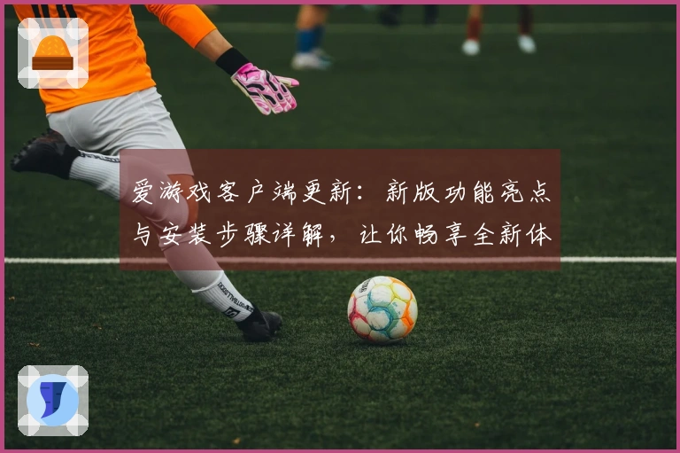 爱游戏客户端更新：新版功能亮点与安装步骤详解，让你畅享全新体验