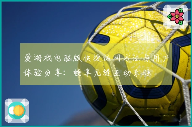 爱游戏电脑版快捷访问方法与用户体验分享：畅享无缝互动乐趣