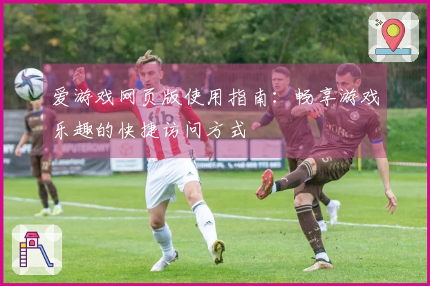 爱游戏网页版使用指南：畅享游戏乐趣的快捷访问方式