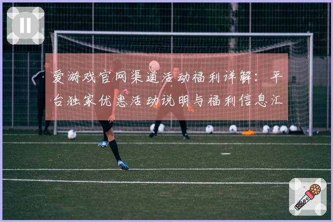 爱游戏官网渠道活动福利详解:平台独家优惠活动说明与福利信息汇总